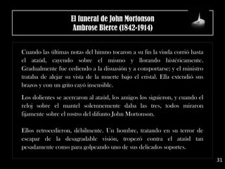 Cuando las últimas notas del himno tocaron a su fin la viuda corrió hasta
el ataúd, cayendo sobre el mismo y llorando histéricamente.
Gradualmente fue cediendo a la disuasión y a comportarse; y el ministro
trataba de alejar su vista de la muerte bajo el cristal. Ella extendió sus
brazos y con un grito cayó insensible.
.
Los dolientes se acercaron al ataúd, los amigos los siguieron, y cuando el
reloj sobre el mantel solemnemente daba las tres, todos miraron
fijamente sobre el rostro del difunto John Mortonson.
Ellos retrocedieron, débilmente. Un hombre, tratando en su terror de
escapar de la desagradable visión, tropezó contra el ataúd tan
pesadamente como para golpeando uno de sus delicados soportes.
El funeral de John Mortonson
Ambrose Bierce (1842-1914)
31
 