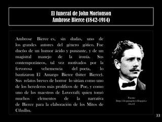 Ambrose Bierce es, sin dudas, uno de
los grandes autores del género gótico. Fue
dueño de un humor ácido y punzante, y de un
magistral manejo de la ironía. Sus
contemporáneos, tal vez motivados por la
fervorosa vehemencia del poeta, lo
bautizaron El Amargo Bierce (bitter Bierce).
Sus relatos breves de horror lo sitúan como uno
de los herederos más prolíficos de Poe, y como
uno de los maestros de Lovecraft; quien tomó
muchos elementos de la narrativa
de Bierce para la elaboración de los Mitos de
Cthulhu.
El funeral de John Mortonson
Ambrose Bierce (1842-1914)
Fuente:
[http://elespejogotico.blogspot.c
om.es]
33
 