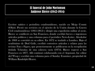 Escritor satírico y periodista estadounidense, nacido en Meigs County
(Ohio). Prestó sus servicios en el ejército de la Unión durante la Guerra
Civil estadounidense (1861-1865) y dirigió una expedición militar al oeste.
Bierce se estableció en San Francisco, donde escribió breves e ingeniosos
artículos políticos y una columna para el periódico News-Letter. Alrededor
de 1868 se convirtió en su editor. En 1872 se trasladó a Londres. Bajo el
seudónimo de Dod Grile, escribió corrosivos artículos y relatos para las
revistas Fun y Figaro, que posteriormente se publicaron en la recopilación
titulada Telarañas de una calavera vacía (1874). Bierce regresó a San
Francisco en 1877. Allí continuó colaborando con el Argonaut, fue editor
del Wasp y escribió una columna para el Sunday Examiner, propiedad de
William Randolph Hearst.
El funeral de John Mortonson
Ambrose Bierce (1842-1914)
34
 
