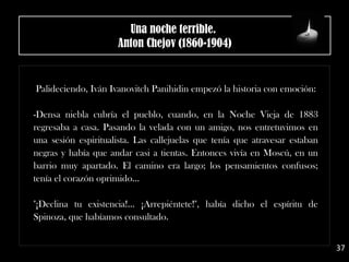 Palideciendo, Iván Ivanovitch Panihidin empezó la historia con emoción:
-Densa niebla cubría el pueblo, cuando, en la Noche Vieja de 1883
regresaba a casa. Pasando la velada con un amigo, nos entretuvimos en
una sesión espiritualista. Las callejuelas que tenía que atravesar estaban
negras y había que andar casi a tientas. Entonces vivía en Moscú, en un
barrio muy apartado. El camino era largo; los pensamientos confusos;
tenía el corazón oprimido...
"¡Declina tu existencia!... ¡Arrepiéntete!", había dicho el espíritu de
Spinoza, que habíamos consultado.
37
Una noche terrible. 
Anton Chejov (1860-1904)
 