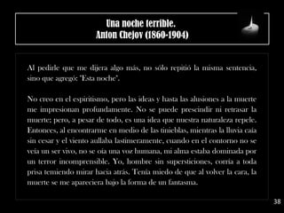 Al pedirle que me dijera algo más, no sólo repitió la misma sentencia,
sino que agregó: "Esta noche".
No creo en el espiritismo, pero las ideas y hasta las alusiones a la muerte
me impresionan profundamente. No se puede prescindir ni retrasar la
muerte; pero, a pesar de todo, es una idea que nuestra naturaleza repele.
Entonces, al encontrarme en medio de las tinieblas, mientras la lluvia caía
sin cesar y el viento aullaba lastimeramente, cuando en el contorno no se
veía un ser vivo, no se oía una voz humana, mi alma estaba dominada por
un terror incomprensible. Yo, hombre sin supersticiones, corría a toda
prisa temiendo mirar hacia atrás. Tenía miedo de que al volver la cara, la
muerte se me apareciera bajo la forma de un fantasma.
38
Una noche terrible. 
Anton Chejov (1860-1904)
 