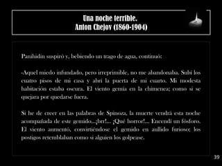Panihidin suspiró y, bebiendo un trago de agua, continuó:
-Aquel miedo infundado, pero irreprimible, no me abandonaba. Subí los
cuatro pisos de mi casa y abrí la puerta de mi cuarto. Mi modesta
habitación estaba oscura. El viento gemía en la chimenea; como si se
quejara por quedarse fuera.
Si he de creer en las palabras de Spinoza, la muerte vendrá esta noche
acompañada de este gemido...¡brr!... ¡Qué horror!... Encendí un fósforo.
El viento aumentó, convirtiéndose el gemido en aullido furioso; los
postigos retemblaban como si alguien los golpease.
39
Una noche terrible. 
Anton Chejov (1860-1904)
 