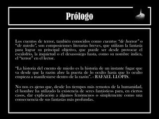 Prólogo
Los cuentos de terror, también conocidos como cuentos “de horror” o
“de miedo”, son composiciones literarias breves, que utilizan la fantasía
para lograr su principal objetivo, que puede ser desde provocar el
escalofrío, la inquietud o el desasosiego hasta, como su nombre indica,
el “terror” en el lector.
“La historia del cuento de miedo es la historia de un instante fugaz que
va desde que la razón abre la puerta de lo oculto hasta que lo oculto
empieza a manifestarse dentro de la razón”. - RAFAEL LLOPIS.
No nos es ajeno que, desde los tiempos más remotos de la humanidad,
el hombre ha utilizado la existencia de seres fantásticos para, en ciertos
casos, dar explicación a algunos fenómenos o simplemente como una
consecuencia de sus fantasías más profundas.
 