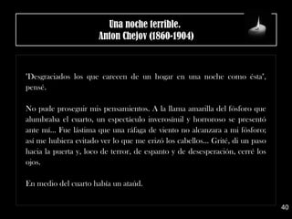 "Desgraciados los que carecen de un hogar en una noche como ésta",
pensé.
No pude proseguir mis pensamientos. A la llama amarilla del fósforo que
alumbraba el cuarto, un espectáculo inverosímil y horroroso se presentó
ante mí... Fue lástima que una ráfaga de viento no alcanzara a mi fósforo;
así me hubiera evitado ver lo que me erizó los cabellos... Grité, di un paso
hacia la puerta y, loco de terror, de espanto y de desesperación, cerré los
ojos.
En medio del cuarto había un ataúd.
40
Una noche terrible. 
Anton Chejov (1860-1904)
 