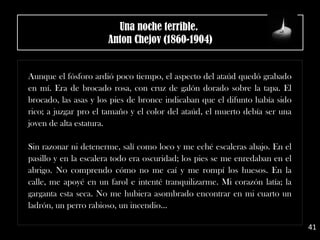 Aunque el fósforo ardió poco tiempo, el aspecto del ataúd quedó grabado
en mí. Era de brocado rosa, con cruz de galón dorado sobre la tapa. El
brocado, las asas y los pies de bronce indicaban que el difunto había sido
rico; a juzgar pro el tamaño y el color del ataúd, el muerto debía ser una
joven de alta estatura.
Sin razonar ni detenerme, salí como loco y me eché escaleras abajo. En el
pasillo y en la escalera todo era oscuridad; los pies se me enredaban en el
abrigo. No comprendo cómo no me caí y me rompí los huesos. En la
calle, me apoyé en un farol e intenté tranquilizarme. Mi corazón latía; la
garganta esta seca. No me hubiera asombrado encontrar en mi cuarto un
ladrón, un perro rabioso, un incendio...
41
Una noche terrible. 
Anton Chejov (1860-1904)
 