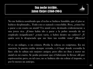 No me hubiera asombrado que el techo se hubiese hundido, que el piso se
hubiese desplomado... Todo esto es natural y concebible. Pero, ¿cómo fue
a parar a mi cuarto un ataúd? Un ataúd caro, destinado evidentemente a
una joven rica. ¿Cómo había ido a parar a la pobre morada de un
empleado insignificante? ¿estará vacío, o habrá dentro un cadáver? ¿Y
quién será la desgraciada que me hizo tan terrible visita? ¡Misterio!
O es un milagro, o un crimen. Perdía la cabeza en conjeturas. En mi
ausencia, la puerta estaba siempre cerrada, y el lugar donde escondía la
llave sólo lo sabían mis mejores amigos; pero ellos no iban a meter un
ataúd en mi cuarto. Se podía presumir que el fabricante lo llevase allí por
equivocación; pero, en tal caso, no se hubiera ido sin cobrar el importe, o
por lo menos un anticipo.
42
Una noche terrible. 
Anton Chejov (1860-1904)
 