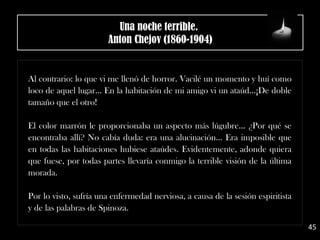 Al contrario: lo que vi me llenó de horror. Vacilé un momento y huí como
loco de aquel lugar... En la habitación de mi amigo vi un ataúd...¡De doble
tamaño que el otro!
El color marrón le proporcionaba un aspecto más lúgubre... ¿Por qué se
encontraba allí? No cabía duda: era una alucinación... Era imposible que
en todas las habitaciones hubiese ataúdes. Evidentemente, adonde quiera
que fuese, por todas partes llevaría conmigo la terrible visión de la última
morada.
Por lo visto, sufría una enfermedad nerviosa, a causa de la sesión espiritista
y de las palabras de Spinoza.
45
Una noche terrible. 
Anton Chejov (1860-1904)
 