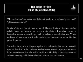 "Me vuelvo loco", pensaba, aturdido, sujetándome la cabeza. "¡Dios mío!"
"¿Cómo remediarlo?“
Sentía vértigos... Las piernas se me doblaban; llovía a cántaros; estaba
calado hasta los huesos, sin gorra y sin abrigo. Imposible volver a
buscarlos; estaba seguro de que todo aquello era una alucinación. Y, sin
embargo, el terror me aprisionaba, tenía la cara inundada de sudor frío, los
pelos de punta...
Me volvía loco y me arriesgaba a pillar una pulmonía. Por suerte, recordé
que, en la misma calle, vivía un médico conocido mío, que precisamente
había asistido también a la sesión espiritista. Me dirigí a su casa; entonces
aún era soltero y habitaba en el quinto piso de una casa grande.
46
Una noche terrible. 
Anton Chejov (1860-1904)
 