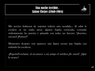 Mis nervios hubieron de soportar todavía otra sacudida... Al subir la
escalera oí un ruido atroz; alguien bajaba corriendo, cerrando
violentamente las puertas y gritando con todas sus fuerzas: "¡Socorro,
socorro! ¡Portero!“
Momentos después veía aparecer una figura oscura que bajaba casi
rodando las escaleras.
-¡Pagostof!-exclamé, al reconocer a mi amigo el médico-¿Es usted? ¿Qué
le ocurre?
47
Una noche terrible. 
Anton Chejov (1860-1904)
 