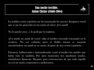 La maldita sesión espiritista me ha trastornado los nervios. Imagínese usted
que se me ha aparecido en mi cuarto al volver. ¡Un ataúd!
No lo puedo creer , y le pedí que lo repitiera.
-¡Un ataúd, un ataúd de veras! –dijo el médico creyendo extenuado en la
escalera-. No soy cobarde; pero el diablo mismo se asustaría
encontrándose un ataúd en su cuarto, después de una sesión espiritista...
Entonces, balbuceando y tartamudeando, conté al médico los ataúdes que
había visto yo también. Por unos momentos nos quedamos mudos,
mirándonos fijamente. Después para convencernos de que todo aquello
no era un sueño, empezamos a pellizcarnos.
49
Una noche terrible. 
Anton Chejov (1860-1904)
 
