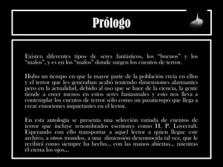 Prólogo
Existen diferentes tipos de seres fantásticos, los “buenos” y los
“malos”, y es en los “malos” donde surgen los cuentos de terror.
Hubo un tiempo en que la mayor parte de la población creía en ellos
y el terror que les generaban acabó teniendo dimensiones alarmantes
pero en la actualidad, debido al uso que se hace de la ciencia, la gente
tiende a creer menos en estos seres fantasmales y esto nos lleva a
contemplar los cuentos de terror sólo como un pasatiempo que llega a
crear emociones inquietantes en el lector.
En esta antología se presenta una selección variada de cuentos de
terror que incluye renombrados escritores como H. P. Lovecraft.
Esperando con ello transportar a aquel lector a quien llegue este
archivo, a otros mundos, a una dimensión desconocida tal vez, que le
recibirá como siempre ha hecho… con las manos abiertas… mientras
él cierra los ojos…
 