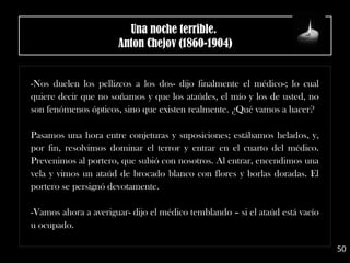 -Nos duelen los pellizcos a los dos- dijo finalmente el médico-; lo cual
quiere decir que no soñamos y que los ataúdes, el mío y los de usted, no
son fenómenos ópticos, sino que existen realmente. ¿Qué vamos a hacer?
Pasamos una hora entre conjeturas y suposiciones; estábamos helados, y,
por fin, resolvimos dominar el terror y entrar en el cuarto del médico.
Prevenimos al portero, que subió con nosotros. Al entrar, encendimos una
vela y vimos un ataúd de brocado blanco con flores y borlas doradas. El
portero se persignó devotamente.
-Vamos ahora a averiguar- dijo el médico temblando – si el ataúd está vacío
u ocupado.
50
Una noche terrible. 
Anton Chejov (1860-1904)
 
