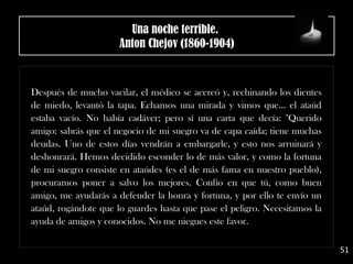 Después de mucho vacilar, el médico se acercó y, rechinando los dientes
de miedo, levantó la tapa. Echamos una mirada y vimos que... el ataúd
estaba vacío. No había cadáver; pero sí una carta que decía: "Querido
amigo: sabrás que el negocio de mi suegro va de capa caída; tiene muchas
deudas. Uno de estos días vendrán a embargarle, y esto nos arruinará y
deshonrará. Hemos decidido esconder lo de más valor, y como la fortuna
de mi suegro consiste en ataúdes (es el de más fama en nuestro pueblo),
procuramos poner a salvo los mejores. Confío en que tú, como buen
amigo, me ayudarás a defender la honra y fortuna, y por ello te envío un
ataúd, rogándote que lo guardes hasta que pase el peligro. Necesitamos la
ayuda de amigos y conocidos. No me niegues este favor.
51
Una noche terrible. 
Anton Chejov (1860-1904)
 