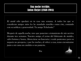 El ataúd sólo quedará en tu casa una semana. A todos los que se
consideran amigos míos les he mandado muebles como éste, contando
con su nobleza y generosidad. Tu amigo Tchelustin.“
Después de aquella noche, tuve que ponerme a tratamiento de mis nervios
durante tres semanas. Nuestro amigo, el yerno del fabricante de ataúdes,
salvó fortuna y honra. Ahora tiene un funeraria y vende panteones; pero su
negocio no prospera, y por las noches, al volver a casa, temo encontrarme
junto a mi cama un catafalco o un panteón.
Fin
52
Una noche terrible. 
Anton Chejov (1860-1904)
 