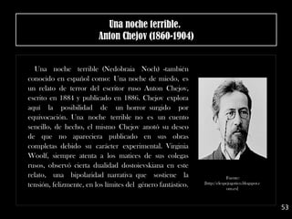 Una noche terrible (Nedobraia Noch) -también
conocido en español como: Una noche de miedo, es
un relato de terror del escritor ruso Anton Chejov,
escrito en 1884 y publicado en 1886. Chejov explora
aquí la posibilidad de un horror surgido por
equivocación. Una noche terrible no es un cuento
sencillo, de hecho, el mismo Chejov anotó su deseo
de que no apareciera publicado en sus obras
completas debido su carácter experimental. Virginia
Woolf, siempre atenta a los matices de sus colegas
rusos, observó cierta dualidad dostoievskiana en este
relato, una bipolaridad narrativa que sostiene la
tensión, felizmente, en los límites del género fantástico.
Fuente:
[http://elespejogotico.blogspot.c
om.es]
Una noche terrible. 
Anton Chejov (1860-1904)
53
 
