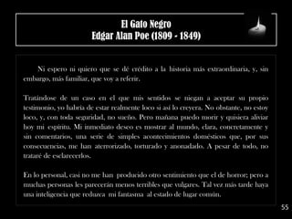 Ni espero ni quiero que se dé crédito a la historia más extraordinaria, y, sin
embargo, más familiar, que voy a referir.
Tratándose de un caso en el que mis sentidos se niegan a aceptar su propio
testimonio, yo habría de estar realmente loco si así lo creyera. No obstante, no estoy
loco, y, con toda seguridad, no sueño. Pero mañana puedo morir y quisiera aliviar
hoy mi espíritu. Mi inmediato deseo es mostrar al mundo, clara, concretamente y
sin comentarios, una serie de simples acontecimientos domésticos que, por sus
consecuencias, me han aterrorizado, torturado y anonadado. A pesar de todo, no
trataré de esclarecerlos.
En lo personal, casi no me han producido otro sentimiento que el de horror; pero a
muchas personas les parecerán menos terribles que vulgares. Tal vez más tarde haya
una inteligencia que reduzca mi fantasma al estado de lugar común.
55
El Gato Negro
Edgar Alan Poe (1809 - 1849)
 