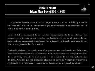 Alguna inteligencia más serena, más lógica y mucho menos excitable que la mía,
encontrará tan sólo en las circunstancias que relato con terror una serie normal de
causas y de efectos naturalísimos.
La docilidad y humanidad de mi carácter sorprendieron desde mi infancia. Tan
notable era la ternura de mi corazón, que había hecho de mí el juguete de mis
amigos. Sentía una auténtica pasión por los animales, y mis padres me permitieron
poseer una gran variedad de favoritos.
Casi todo el tiempo lo pasaba con ellos, y nunca me consideraba tan feliz como
cuando les daba de comer o los acariciaba. Con los años aumentó esta particularidad
de mi carácter, y cuando fui un hombre hice de ella una de mis principales fuentes
de gozo. Aquellos que han profesado afecto a un perro fiel y sagaz no requieren la
explicación de la naturaleza o intensidad de los gozos que eso puede producir.
56
El Gato Negro
Edgar Alan Poe (1809 - 1849)
 