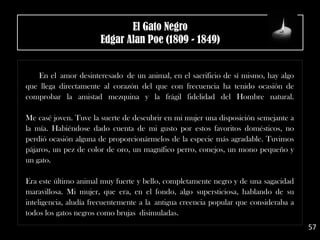 En el amor desinteresado de un animal, en el sacrificio de sí mismo, hay algo
que llega directamente al corazón del que con frecuencia ha tenido ocasión de
comprobar la amistad mezquina y la frágil fidelidad del Hombre natural.
Me casé joven. Tuve la suerte de descubrir en mi mujer una disposición semejante a
la mía. Habiéndose dado cuenta de mi gusto por estos favoritos domésticos, no
perdió ocasión alguna de proporcionármelos de la especie más agradable. Tuvimos
pájaros, un pez de color de oro, un magnífico perro, conejos, un mono pequeño y
un gato.
Era este último animal muy fuerte y bello, completamente negro y de una sagacidad
maravillosa. Mi mujer, que era, en el fondo, algo supersticiosa, hablando de su
inteligencia, aludía frecuentemente a la antigua creencia popular que consideraba a
todos los gatos negros como brujas disimuladas.
57
El Gato Negro
Edgar Alan Poe (1809 - 1849)
 