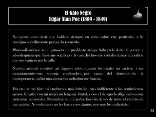 No quiere esto decir que hablara siempre en serio sobre este particular, y lo
consigno sencillamente porque lo recuerdo.
.
Plutón—llamábase así el gato—era mi predilecto amigo. Sólo yo le daba de comer, y
adondequiera que fuese me seguía por la casa. Incluso me costaba trabajo impedirle
que me siguiera por la calle.
.
Nuestra amistad subsistió así algunos años, durante los cuales mi carácter y mi
temperamento—me sonroja confesarlo—, por causa del demonio de la
intemperancia, sufrió una alteración radicalmente funesta.
Día en día me hice más taciturno, más irritable, más indiferente a los sentimientos
ajenos. Empleé con mi mujer un lenguaje brutal, y con el tiempo la afligí incluso con
violencias personales. Naturalmente, mi pobre favorito debió de notar el cambio de
mi carácter. No solamente no les hacía caso alguno, sino que los maltrataba.
58
El Gato Negro
Edgar Alan Poe (1809 - 1849)
 