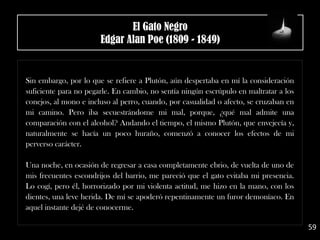 .
Sin embargo, por lo que se refiere a Plutón, aún despertaba en mí la consideración
suficiente para no pegarle. En cambio, no sentía ningún escrúpulo en maltratar a los
conejos, al mono e incluso al perro, cuando, por casualidad o afecto, se cruzaban en
mi camino. Pero iba secuestrándome mi mal, porque, ¿qué mal admite una
comparación con el alcohol? Andando el tiempo, el mismo Plutón, que envejecía y,
naturalmente se hacía un poco huraño, comenzó a conocer los efectos de mi
perverso carácter.
Una noche, en ocasión de regresar a casa completamente ebrio, de vuelta de uno de
mis frecuentes escondrijos del barrio, me pareció que el gato evitaba mi presencia.
Lo cogí, pero él, horrorizado por mi violenta actitud, me hizo en la mano, con los
dientes, una leve herida. De mí se apoderó repentinamente un furor demoníaco. En
aquel instante dejé de conocerme.
59
El Gato Negro
Edgar Alan Poe (1809 - 1849)
 