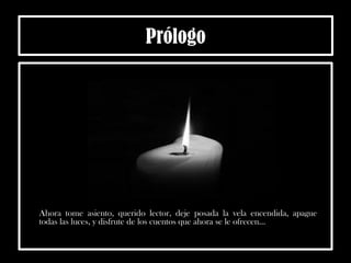 Prólogo
Ahora tome asiento, querido lector, deje posada la vela encendida, apague
todas las luces, y disfrute de los cuentos que ahora se le ofrecen...
 