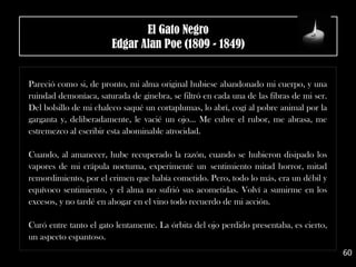 .
Pareció como si, de pronto, mi alma original hubiese abandonado mi cuerpo, y una
ruindad demoníaca, saturada de ginebra, se filtró en cada una de las fibras de mi ser.
Del bolsillo de mi chaleco saqué un cortaplumas, lo abrí, cogí al pobre animal por la
garganta y, deliberadamente, le vacié un ojo... Me cubre el rubor, me abrasa, me
estremezco al escribir esta abominable atrocidad.
Cuando, al amanecer, hube recuperado la razón, cuando se hubieron disipado los
vapores de mi crápula nocturna, experimenté un sentimiento mitad horror, mitad
remordimiento, por el crimen que había cometido. Pero, todo lo más, era un débil y
equívoco sentimiento, y el alma no sufrió sus acometidas. Volví a sumirme en los
excesos, y no tardé en ahogar en el vino todo recuerdo de mi acción.
Curó entre tanto el gato lentamente. La órbita del ojo perdido presentaba, es cierto,
un aspecto espantoso.
60
El Gato Negro
Edgar Alan Poe (1809 - 1849)
 