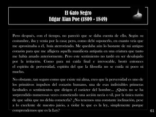 .
Pero después, con el tiempo, no pareció que se daba cuenta de ello. Según su
costumbre, iba y venía por la casa; pero, como debí suponerlo, en cuanto veía que
me aproximaba a él, huía aterrorizado. Me quedaba aún lo bastante de mi antiguo
corazón para que me afligiera aquella manifiesta antipatía en una criatura que tanto
me había amado anteriormente. Pero este sentimiento no tardó en ser desalojado
por la irritación. Como para mi caída final e irrevocable, brotó entonces
el espíritu de perversidad, espíritu del que la filosofía no se cuida ni poco ni
mucho.
.
No obstante, tan seguro como que existe mi alma, creo que la perversidad es uno de
los primitivos impulsos del corazón humano, una de esas indivisibles primeras
facultades o sentimientos que dirigen el carácter del hombre... ¿Quién no se ha
sorprendido numerosas veces cometiendo una acción necia o vil, por la única razón
de que sabía que no debía cometerla? ¿No tenemos una constante inclinación, pese
a lo excelente de nuestro juicio, a violar lo que es la ley, simplemente porque
comprendemos que es la Ley? 61
El Gato Negro
Edgar Alan Poe (1809 - 1849)
 