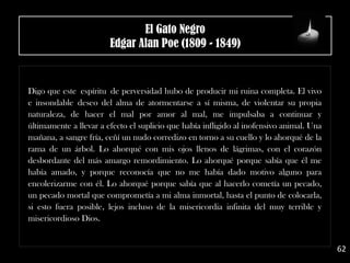 .
Digo que este espíritu de perversidad hubo de producir mi ruina completa. El vivo
e insondable deseo del alma de atormentarse a sí misma, de violentar su propia
naturaleza, de hacer el mal por amor al mal, me impulsaba a continuar y
últimamente a llevar a efecto el suplicio que había infligido al inofensivo animal. Una
mañana, a sangre fría, ceñí un nudo corredizo en torno a su cuello y lo ahorqué de la
rama de un árbol. Lo ahorqué con mis ojos llenos de lágrimas, con el corazón
desbordante del más amargo remordimiento. Lo ahorqué porque sabía que él me
había amado, y porque reconocía que no me había dado motivo alguno para
encolerizarme con él. Lo ahorqué porque sabía que al hacerlo cometía un pecado,
un pecado mortal que comprometía a mi alma inmortal, hasta el punto de colocarla,
si esto fuera posible, lejos incluso de la misericordia infinita del muy terrible y
misericordioso Dios.
62
El Gato Negro
Edgar Alan Poe (1809 - 1849)
 