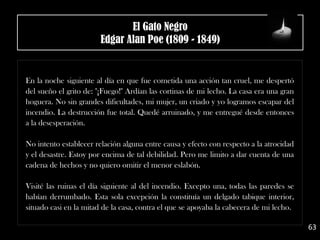 .
En la noche siguiente al día en que fue cometida una acción tan cruel, me despertó
del sueño el grito de: "¡Fuego!" Ardían las cortinas de mi lecho. La casa era una gran
hoguera. No sin grandes dificultades, mi mujer, un criado y yo logramos escapar del
incendio. La destrucción fue total. Quedé arruinado, y me entregué desde entonces
a la desesperación.
No intento establecer relación alguna entre causa y efecto con respecto a la atrocidad
y el desastre. Estoy por encima de tal debilidad. Pero me limito a dar cuenta de una
cadena de hechos y no quiero omitir el menor eslabón.
Visité las ruinas el día siguiente al del incendio. Excepto una, todas las paredes se
habían derrumbado. Esta sola excepción la constituía un delgado tabique interior,
situado casi en la mitad de la casa, contra el que se apoyaba la cabecera de mi lecho.
63
El Gato Negro
Edgar Alan Poe (1809 - 1849)
 