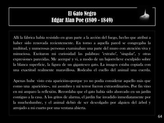 .
Allí la fábrica había resistido en gran parte a la acción del fuego, hecho que atribuí a
haber sido renovada recientemente. En torno a aquella pared se congregaba la
multitud, y numerosas personas examinaban una parte del muro con atención viva y
minuciosa. Excitaron mi curiosidad las palabras: "extraño", "singular", y otras
expresiones parecidas. Me acerqué y vi, a modo de un bajorrelieve esculpido sobre
la blanca superficie, la figura de un gigantesco gato. La imagen estaba copiada con
una exactitud realmente maravillosa. Rodeaba el cuello del animal una cuerda.
Apenas hube visto esta aparición—porque yo no podía considerar aquello más que
como una aparición—, mi asombro y mi terror fueron extraordinarios. Por fin vino
en mi amparo la reflexión. Recordaba que el gato había sido ahorcado en un jardín
contiguo a la casa. A los gritos de alarma, el jardín fue invadido inmediatamente por
la muchedumbre, y el animal debió de ser descolgado por alguien del árbol y
arrojado a mi cuarto por una ventana abierta.
64
El Gato Negro
Edgar Alan Poe (1809 - 1849)
 