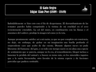 .
Indudablemente se hizo esto con el fin de despertarme. El derrumbamiento de las
restantes paredes había comprimido a la víctima de mi crueldad en el yeso
recientemente extendido. La cal del muro, en combinación con las llamas y el
amoníaco del cadáver, produjo la imagen tal como yo la veía.
Aunque prontamente satisfice así a mi razón, ya que no por completo mi conciencia,
no dejó, sin embargo, de grabar en mi imaginación una huella profunda el
sorprendente caso que acabo de dar cuenta. Durante algunos meses no pude
liberarme del fantasma del gato, y en todo este tiempo nació en mi alma una especie
de sentimiento que se parecía, aunque no lo era, al remordimiento. Llegué incluso a
lamentar la pérdida del animal y a buscar en torno mío, en los miserables tugurios
que a la sazón frecuentaba, otro favorito de la misma especie y de facciones
parecidas que pudiera sustituirle.
65
El Gato Negro
Edgar Alan Poe (1809 - 1849)
 
