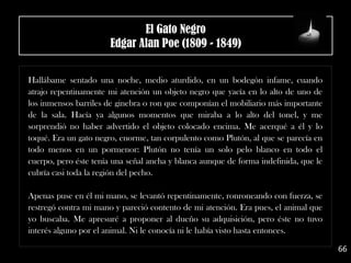 .
Hallábame sentado una noche, medio aturdido, en un bodegón infame, cuando
atrajo repentinamente mi atención un objeto negro que yacía en lo alto de uno de
los inmensos barriles de ginebra o ron que componían el mobiliario más importante
de la sala. Hacía ya algunos momentos que miraba a lo alto del tonel, y me
sorprendió no haber advertido el objeto colocado encima. Me acerqué a él y lo
toqué. Era un gato negro, enorme, tan corpulento como Plutón, al que se parecía en
todo menos en un pormenor: Plutón no tenía un solo pelo blanco en todo el
cuerpo, pero éste tenía una señal ancha y blanca aunque de forma indefinida, que le
cubría casi toda la región del pecho.
Apenas puse en él mi mano, se levantó repentinamente, ronroneando con fuerza, se
restregó contra mi mano y pareció contento de mi atención. Era pues, el animal que
yo buscaba. Me apresuré a proponer al dueño su adquisición, pero éste no tuvo
interés alguno por el animal. Ni le conocía ni le había visto hasta entonces.
66
El Gato Negro
Edgar Alan Poe (1809 - 1849)
 