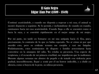 .
Continué acariciándole, y cuando me disponía a regresar a mi casa, el animal se
mostró dispuesto a seguirme. Se lo permití, e inclinándome de cuando en cuando,
caminamos hacia mi casa acariciándole. Cuando llego a ella se encontró como si
fuera la suya, y se convirtió rápidamente en el mejor amigo de mi mujer.
Por mi parte, no tardó en formarse en mí una antipatía hacia él. Era, pues,
precisamente, lo contrario de lo que yo había esperado. No sé cómo ni por qué
sucedió esto, pero su evidente ternura me enojaba y casi me fatigaba.
Paulatinamente, estos sentimientos de disgusto y fastidio acrecentaron hasta
convertirse en la amargura del odio. Yo evitaba su presencia. Una especie de
vergüenza, y el recuerdo de mi primera crueldad, me impidieron que lo maltratara.
Durante algunas semanas me abstuve de pegarle o de tratarle con violencia; pero
gradual, insensiblemente, llegué a sentir por él un horror indecible, y a eludir en
silencio, como si huyera de la peste, su odiosa presencia.
67
El Gato Negro
Edgar Alan Poe (1809 - 1849)
 