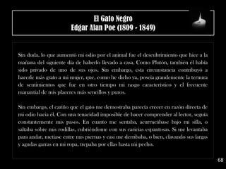 .
Sin duda, lo que aumentó mi odio por el animal fue el descubrimiento que hice a la
mañana del siguiente día de haberlo llevado a casa. Como Plutón, también él había
sido privado de uno de sus ojos. Sin embargo, esta circunstancia contribuyó a
hacerle más grato a mi mujer, que, como he dicho ya, poseía grandemente la ternura
de sentimientos que fue en otro tiempo mi rasgo característico y el frecuente
manantial de mis placeres más sencillos y puros.
Sin embargo, el cariño que el gato me demostraba parecía crecer en razón directa de
mi odio hacia él. Con una tenacidad imposible de hacer comprender al lector, seguía
constantemente mis pasos. En cuanto me sentaba, acurrucábase bajo mi silla, o
saltaba sobre mis rodillas, cubriéndome con sus caricias espantosas. Si me levantaba
para andar, metíase entre mis piernas y casi me derribaba, o bien, clavando sus largas
y agudas garras en mi ropa, trepaba por ellas hasta mi pecho.
68
El Gato Negro
Edgar Alan Poe (1809 - 1849)
 