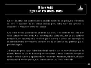 .
En esos instantes, aun cuando hubiera querido matarle de un golpe, me lo impedía
en parte el recuerdo de mi primer crimen; pero, sobre todo, me apresuro a
confesarlo, el verdadero terror del animal.
Este terror no era positivamente el de un mal físico, y, no obstante, me sería muy
difícil definirlo de otro modo. Casi me avergüenza confesarlo. Aun en esta celda de
malhechor, casi me avergüenza confesar que el horror y el pánico que me inspiraba
el animal habíanse acrecentado a causa de una de las fantasías más perfectas que es
posible imaginar.
Mi mujer, no pocas veces, había llamado mi atención con respecto al carácter de la
mancha blanca de que he hablado y que constituía la única diferencia perceptible
entre el animal extraño y aquel que había matado yo. Recordará, sin duda, el lector
que esta señal, aunque grande, tuvo primitivamente una forma indefinida.
69
El Gato Negro
Edgar Alan Poe (1809 - 1849)
 