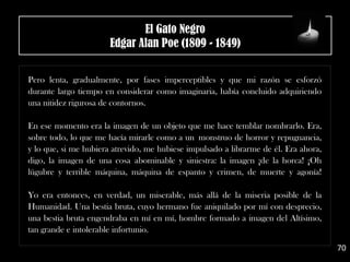 .
Pero lenta, gradualmente, por fases imperceptibles y que mi razón se esforzó
durante largo tiempo en considerar como imaginaria, había concluido adquiriendo
una nitidez rigurosa de contornos.
En ese momento era la imagen de un objeto que me hace temblar nombrarlo. Era,
sobre todo, lo que me hacía mirarle como a un monstruo de horror y repugnancia,
y lo que, si me hubiera atrevido, me hubiese impulsado a librarme de él. Era ahora,
digo, la imagen de una cosa abominable y siniestra: la imagen ¡de la horca! ¡Oh
lúgubre y terrible máquina, máquina de espanto y crimen, de muerte y agonía!
Yo era entonces, en verdad, un miserable, más allá de la miseria posible de la
Humanidad. Una bestia bruta, cuyo hermano fue aniquilado por mí con desprecio,
una bestia bruta engendraba en mí en mí, hombre formado a imagen del Altísimo,
tan grande e intolerable infortunio.
70
El Gato Negro
Edgar Alan Poe (1809 - 1849)
 