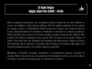 .
Para un quehacer doméstico, me acompañó un día al sótano de un viejo edificio en
el que nos obligara a vivir nuestra pobreza. Por los agudos peldaños de la escalera
me seguía el gato, y, habiéndome hecho tropezar la cabeza, me exasperó hasta la
locura. Apoderándome de un hacha y olvidando en mi furor el espanto pueril que
había detenido hasta entonces mi mano, dirigí un golpe al animal, que hubiera sido
mortal si le hubiera alcanzado como quería. Pero la mano de mi mujer detuvo el
golpe. Una rabia más que diabólica me produjo esta intervención. Liberé mi brazo
del obstáculo que lo detenía y le hundí a ella el hacha en el cráneo. Mi mujer cayó
muerta instantáneamente, sin exhalar siquiera un gemido.
Realizado el horrible asesinato, inmediata y resueltamente procuré esconder el
cuerpo. Me di cuenta de que no podía hacerlo desaparecer de la casa, ni de día ni
de noche, sin correr el riesgo de que se enteraran los vecinos.
72
El Gato Negro
Edgar Alan Poe (1809 - 1849)
 
