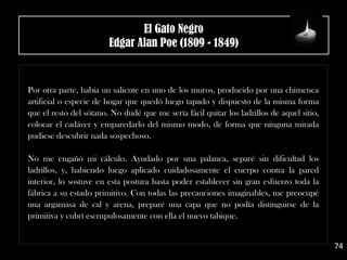.
Por otra parte, había un saliente en uno de los muros, producido por una chimenea
artificial o especie de hogar que quedó luego tapado y dispuesto de la misma forma
que el resto del sótano. No dudé que me sería fácil quitar los ladrillos de aquel sitio,
colocar el cadáver y emparedarlo del mismo modo, de forma que ninguna mirada
pudiese descubrir nada sospechoso.
No me engañó mi cálculo. Ayudado por una palanca, separé sin dificultad los
ladrillos, y, habiendo luego aplicado cuidadosamente el cuerpo contra la pared
interior, lo sostuve en esta postura hasta poder establecer sin gran esfuerzo toda la
fábrica a su estado primitivo. Con todas las precauciones imaginables, me preocupé
una argamasa de cal y arena, preparé una capa que no podía distinguirse de la
primitiva y cubrí escrupulosamente con ella el nuevo tabique.
74
El Gato Negro
Edgar Alan Poe (1809 - 1849)
 