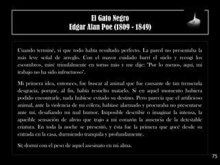 .
Cuando terminé, vi que todo había resultado perfecto. La pared no presentaba la
más leve señal de arreglo. Con el mayor cuidado barrí el suelo y recogí los
escombros, miré triunfalmente en torno mío y me dije: "Por lo menos, aquí, mi
trabajo no ha sido infructuoso".
.
Mi primera idea, entonces, fue buscar al animal que fue causante de tan tremenda
desgracia, porque, al fin, había resuelto matarlo. Si en aquel momento hubiera
podido encontrarle, nada hubiese evitado su destino. Pero parecía que el artificioso
animal, ante la violencia de mi cólera, habíase alarmado y procuraba no presentarse
ante mí, desafiando mi mal humor. Imposible describir o imaginar la intensa, la
apacible sensación de alivio que trajo a mi corazón la ausencia de la detestable
criatura. En toda la noche se presentó, y ésta fue la primera que gocé desde su
entrada en la casa, durmiendo tranquila y profundamente.
.
Sí; dormí con el peso de aquel asesinato en mi alma.
75
El Gato Negro
Edgar Alan Poe (1809 - 1849)
 