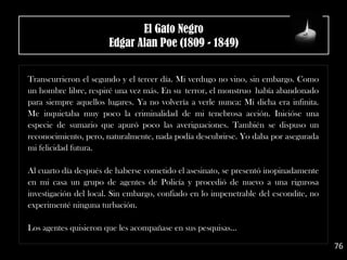 .
Transcurrieron el segundo y el tercer día. Mi verdugo no vino, sin embargo. Como
un hombre libre, respiré una vez más. En su terror, el monstruo había abandonado
para siempre aquellos lugares. Ya no volvería a verle nunca: Mi dicha era infinita.
Me inquietaba muy poco la criminalidad de mi tenebrosa acción. Inicióse una
especie de sumario que apuró poco las averiguaciones. También se dispuso un
reconocimiento, pero, naturalmente, nada podía descubrirse. Yo daba por asegurada
mi felicidad futura.
Al cuarto día después de haberse cometido el asesinato, se presentó inopinadamente
en mi casa un grupo de agentes de Policía y procedió de nuevo a una rigurosa
investigación del local. Sin embargo, confiado en lo impenetrable del escondite, no
experimenté ninguna turbación.
Los agentes quisieron que les acompañase en sus pesquisas…
76
El Gato Negro
Edgar Alan Poe (1809 - 1849)
 