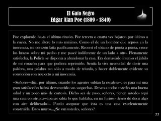 .
Fue explorado hasta el último rincón. Por tercera o cuarta vez bajaron por último a
la cueva. No me altere lo más mínimo. Como el de un hombre que reposa en la
inocencia, mi corazón latía pacíficamente. Recorrí el sótano de punta a punta, cruce
los brazos sobre mi pecho y me paseé indiferente de un lado a otro. Plenamente
satisfecha, la Policía se disponía a abandonar la casa. Era demasiado intenso el júbilo
de mi corazón para que pudiera reprimirlo. Sentía la viva necesidad de decir una
palabra, una palabra tan sólo a modo de triunfo, y hacer doblemente evidente su
convicción con respecto a mi inocencia.
.
—Señores—dije, por último, cuando los agentes subían la escalera—, es para mí una
gran satisfacción habrá desvanecido sus sospechas. Deseo a todos ustedes una buena
salud y un poco más de cortesía. Dicho sea de paso, señores, tienen ustedes aquí
una casa construida—apenas sabía lo que hablaba, en mi furioso deseo de decir algo
con aire deliberado—. Puedo asegurar que ésta es una casa excelentemente
construida. Estos muros...¿Se van ustedes, señores?
77
El Gato Negro
Edgar Alan Poe (1809 - 1849)
 