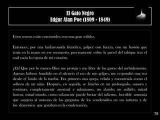 .
Estos muros están construidos con una gran solidez.
Entonces, por una fanfarronada frenética, golpeé con fuerza, con un bastón que
tenía en la mano en ese momento, precisamente sobre la pared del tabique tras el
cual yacía la esposa de mi corazón.
¡Ah! Que por lo menos Dios me proteja y me libre de las garras del archidemonio.
Apenas húbose hundido en el silencio el eco de mis golpes, me respondió una voz
desde el fondo de la tumba. Era primero una queja, velada y encontrada como el
sollozo de un niño. Después, en seguida, se hinchó en un prolongado, sonoro y
continuo, completamente anormal e inhumano, un alarido, un aullido, mitad
horror, mitad triunfo, como solamente puede brotar del infierno, horrible armonía
que surgiera al unísono de las gargantas de los condenados en sus torturas y de
los demonios que gozaban en la condenación.
78
El Gato Negro
Edgar Alan Poe (1809 - 1849)
 