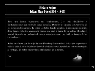 .
Sería una locura expresaros mis sentimientos. Me sentí desfallecer y,
tambaleándome, caí contra la pared opuesta. Durante un instante detuviéronse en
los escalones los agentes. El terror los había dejado atónitos. Un momento después,
doce brazos robustos atacaron la pared, que cayó a tierra de un golpe. El cadáver,
muy desfigurado ya y cubierto de sangre coagulada, apareció, rígido, a los ojos de los
circundantes.
Sobre su cabeza, con las rojas fauces dilatadas y llameando el único ojo, se posaba el
odioso animal cuya astucia me llevó al asesinato y cuya reveladora voz me entregaba
al verdugo. Yo había emparedado al monstruo en la tumba.
Fin
79
El Gato Negro
Edgar Alan Poe (1809 - 1849)
 
