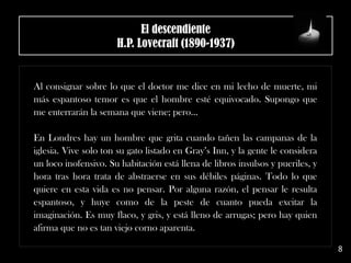 El descendiente
H.P. Lovecraft (1890-1937)
Al consignar sobre lo que el doctor me dice en mi lecho de muerte, mi
más espantoso temor es que el hombre esté equivocado. Supongo que
me enterrarán la semana que viene; pero…
En Londres hay un hombre que grita cuando tañen las campanas de la
iglesia. Vive solo ton su gato listado en Gray’s Inn, y la gente le considera
un loco inofensivo. Su habitación está llena de libros insulsos y pueriles, y
hora tras hora trata de abstraerse en sus débiles páginas. Todo lo que
quiere en esta vida es no pensar. Por alguna razón, el pensar le resulta
espantoso, y huye como de la peste de cuanto pueda excitar la
imaginación. Es muy flaco, y gris, y está lleno de arrugas; pero hay quien
afirma que no es tan viejo corno aparenta.
8
 