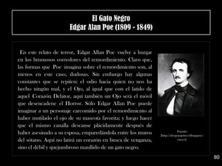 En este relato de terror, Edgar Allan Poe vuelve a hurgar
en los brumosos corredores del remordimiento. Claro que,
las formas que Poe imagina sobre el remordimiento son, al
menos en este caso, dudosas. Sin embargo hay algunas
constantes que se repiten: el odio hacia quien no nos ha
hecho ningún mal, y el Ojo, al igual que con el latido de
aquel Corazón Delator, aquí también un Ojo será el móvil
que desencadene el Horror. Sólo Edgar Allan Poe puede
imaginar a un personaje carcomido por el remordimiento al
haber mutilado el ojo de su mascota favorita; y luego hacer
que el mismo canalla descanse plácidamente después de
haber asesinado a su esposa, emparedándola entre los muros
del sótano. Aquí no latirá un corazón en busca de venganza,
sino el débil y quejumbroso maullido de un gato negro.
80
Fuente:
[http://elespejogotico.blogspot.c
om.es]
El Gato Negro
Edgar Alan Poe (1809 - 1849)
 