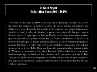 Nacido el 19 de enero de 1809, en Boston, hijo de Elizabeth y David Poe, actores
de teatro, fue forjando su carácter a través de varios factores importantes que
influyeron en su desarrollo intelectual: la herencia de sus padres tuberculosos
significó, tal vez, la salud debilitada y la poca resistencia al alcohol que padeció
durante su vida, la época que los Estados Unidos atravesaba y los cambios sociales
que le tocaron vivir, la guerra entre el Sur y el Norte, la esclavitud, las leyendas de
horror y misterio que los negros contaban, el hecho de que desde muy pequeño se
quedara huérfano y el saber que vivía de la caridad, los problemas que siempre
tuvo con su protector (John Allan) ,su desarrollo como ciudadano sureño (estado
de Virginia), su estancia en Escocia y Londres. Todos ellos fueron cuestiones
fundamentales que establecieron los cimientos de lo que sería el trabajo de Poe.
Durante su adolescencia ya empezaba a escribir poemas con los que enamoró a
una larga lista de jovencitas, su mayor influencia fue Byron aunque leía todo lo que
estaba a su alcance.
81
El Gato Negro
Edgar Alan Poe (1809 - 1849)
 