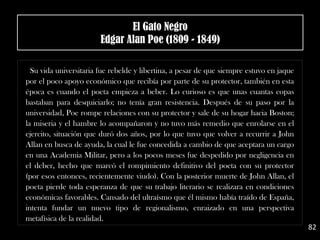 Su vida universitaria fue rebelde y libertina, a pesar de que siempre estuvo en jaque
por el poco apoyo económico que recibía por parte de su protector, también en esta
época es cuando el poeta empieza a beber. Lo curioso es que unas cuantas copas
bastaban para desquiciarlo; no tenía gran resistencia. Después de su paso por la
universidad, Poe rompe relaciones con su protector y sale de su hogar hacia Boston;
la miseria y el hambre lo acompañaron y no tuvo más remedio que enrolarse en el
ejercito, situación que duró dos años, por lo que tuvo que volver a recurrir a John
Allan en busca de ayuda, la cual le fue concedida a cambio de que aceptara un cargo
en una Academia Militar, pero a los pocos meses fue despedido por negligencia en
el deber, hecho que marcó el rompimiento definitivo del poeta con su protector
(por esos entonces, recientemente viudo). Con la posterior muerte de John Allan, el
poeta pierde toda esperanza de que su trabajo literario se realizara en condiciones
económicas favorables. Cansado del ultraísmo que él mismo había traído de España,
intenta fundar un nuevo tipo de regionalismo, enraizado en una perspectiva
metafísica de la realidad.
82
El Gato Negro
Edgar Alan Poe (1809 - 1849)
 