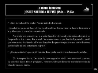 - - Son las ocho de la noche. Ahora trate de descansar.
Escuchó los pasos de las enfermeras alejándose, después que se habría la puerta, y
seguidamente la cerraban con cuidado.
 
No podía ver ni moverse, y al estar bajo los efectos de calmantes, dormía y se
despertaba a intervalos. En uno de los momentos en que había despertado, sintió
que una mano le aferraba el brazo derecho. Le pareció que era una mano bastante
pequeña; la de una enfermera, supuso. 
- ¿Quién está ahí? - preguntó Camilo. Enseguida, sintió como la mano le soltaba.
No le respondieron. Después de unos segundos sintió nuevamente el contacto
de aquellos dedos fríos y pequeños, rozando su brazo derecho; acariciándolo desde
el codo hasta su mano.
85
La mano fantasma
JOSHEP SHERIDAN LE FANU (1814 – 1873)
 
