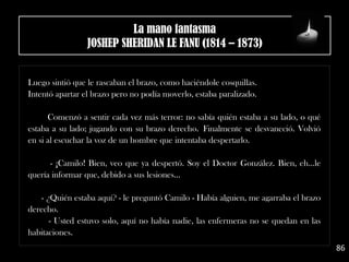 Luego sintió que le rascaban el brazo, como haciéndole cosquillas.
Intentó apartar el brazo pero no podía moverlo, estaba paralizado. 
Comenzó a sentir cada vez más terror: no sabía quién estaba a su lado, o qué
estaba a su lado; jugando con su brazo derecho. Finalmente se desvaneció. Volvió
en si al escuchar la voz de un hombre que intentaba despertarlo.
- ¡Camilo! Bien, veo que ya despertó. Soy el Doctor González. Bien, eh…le
quería informar que, debido a sus lesiones…
- ¿Quién estaba aquí? - le preguntó Camilo - Había alguien, me agarraba el brazo
derecho.
- Usted estuvo solo, aquí no había nadie, las enfermeras no se quedan en las
habitaciones. 
86
La mano fantasma
JOSHEP SHERIDAN LE FANU (1814 – 1873)
 