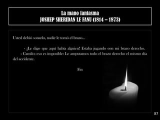 Usted debió sonarlo, nadie le tomó el brazo…
- ¡Le digo que aquí había alguien! Estaba jugando con mi brazo derecho. 
- Camilo; eso es imposible: Le amputamos todo el brazo derecho el mismo día
del accidente.
Fin
87
La mano fantasma
JOSHEP SHERIDAN LE FANU (1814 – 1873)
 